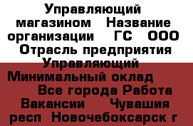 Управляющий магазином › Название организации ­ "ГС", ООО › Отрасль предприятия ­ Управляющий › Минимальный оклад ­ 35 000 - Все города Работа » Вакансии   . Чувашия респ.,Новочебоксарск г.